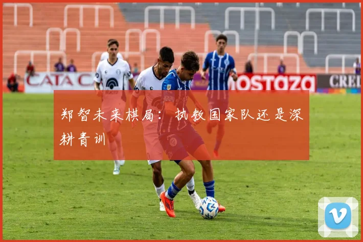 郑智未来棋局：执教国家队还是深耕青训