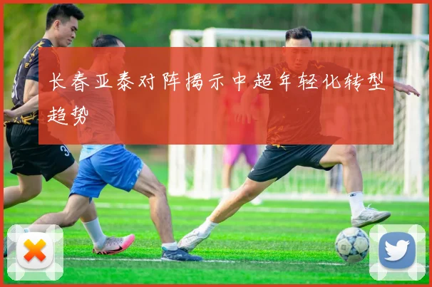 长春亚泰对阵揭示中超年轻化转型趋势