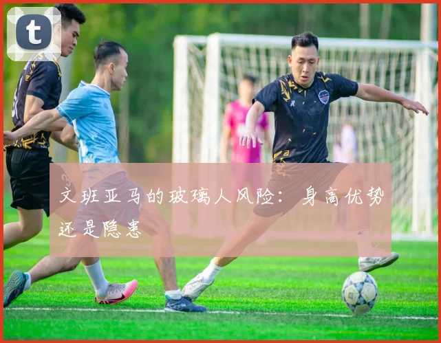 文班亚马的玻璃人风险：身高优势还是隐患
