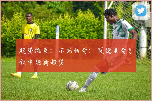 趋势维度：不老传奇：莫德里奇引领中场新趋势