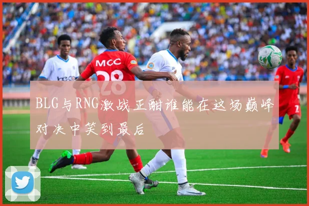 BLG与RNG激战正酣谁能在这场巅峰对决中笑到最后