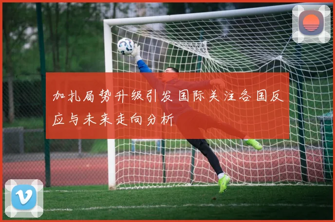 加扎局势升级引发国际关注各国反应与未来走向分析