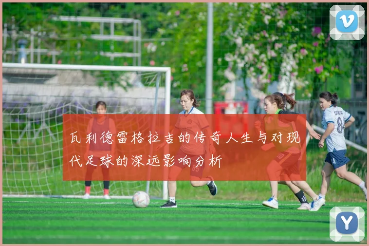 瓦利德雷格拉吉的传奇人生与对现代足球的深远影响分析