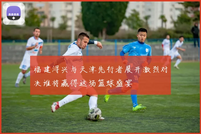 福建浔兴与天津先行者展开激烈对决谁将赢得这场篮球盛宴