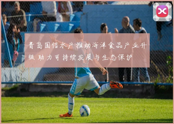 青岛国信水产推动海洋食品产业升级 助力可持续发展与生态保护