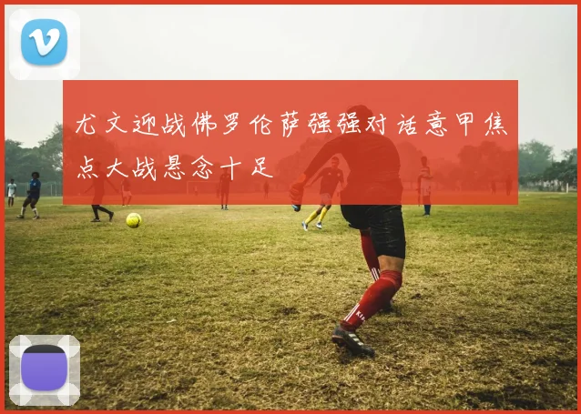 尤文迎战佛罗伦萨强强对话意甲焦点大战悬念十足