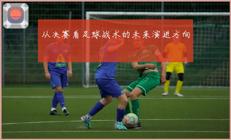 从决赛看足球战术的未来演进方向